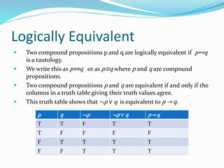 Logically Equivalent
 Two compound propositions p and q are logically equivalent if p↔q
is a tautology.
 We write this as p⇔q or as p≡q where p and q are compound
propositions.
 Two compound propositions p and q are equivalent if and only if the
columns in a truth table giving their truth values agree.
 This truth table shows that ¬p ∨ q is equivalent to p → q.
p q ¬p ¬p ∨ q p→ q
T T F T T
T F F F F
F T T T T
F F T T T
 