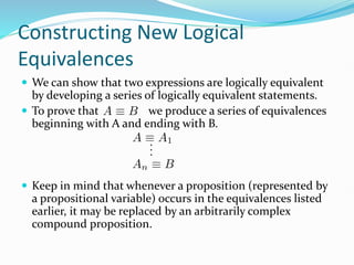 Constructing New Logical
Equivalences
 We can show that two expressions are logically equivalent
by developing a series of logically equivalent statements.
 To prove that we produce a series of equivalences
beginning with A and ending with B.
 Keep in mind that whenever a proposition (represented by
a propositional variable) occurs in the equivalences listed
earlier, it may be replaced by an arbitrarily complex
compound proposition.
 