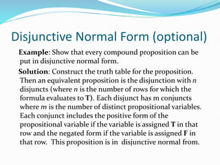 Disjunctive Normal Form (optional)
Example: Show that every compound proposition can be
put in disjunctive normal form.
Solution: Construct the truth table for the proposition.
Then an equivalent proposition is the disjunction with n
disjuncts (where n is the number of rows for which the
formula evaluates to T). Each disjunct has m conjuncts
where m is the number of distinct propositional variables.
Each conjunct includes the positive form of the
propositional variable if the variable is assigned T in that
row and the negated form if the variable is assigned F in
that row. This proposition is in disjunctive normal from.
 