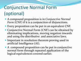 Conjunctive Normal Form
(optional)
 A compound proposition is in Conjunctive Normal
Form (CNF) if it is a conjunction of disjunctions.
 Every proposition can be put in an equivalent CNF.
 Conjunctive Normal Form (CNF) can be obtained by
eliminating implications, moving negation inwards
and using the distributive and associative laws.
 Important in resolution theorem proving used in
artificial Intelligence (AI).
 A compound proposition can be put in conjunctive
normal form through repeated application of the
logical equivalences covered earlier.
 