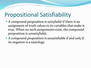 Propositional Satisfiability
 A compound proposition is satisfiable if there is an
assignment of truth values to its variables that make it
true. When no such assignments exist, the compound
proposition is unsatisfiable.
 A compound proposition is unsatisfiable if and only if
its negation is a tautology.
 