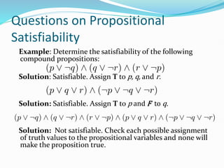 Questions on Propositional
Satisfiability
Example: Determine the satisfiability of the following
compound propositions:
Solution: Satisfiable. Assign T to p, q, and r.
Solution: Satisfiable. Assign T to p and F to q.
Solution: Not satisfiable. Check each possible assignment
of truth values to the propositional variables and none will
make the proposition true.
 