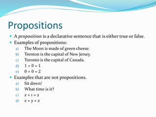 Propositions
 A proposition is a declarative sentence that is either true or false.
 Examples of propositions:
a) The Moon is made of green cheese.
b) Trenton is the capital of New Jersey.
c) Toronto is the capital of Canada.
d) 1 + 0 = 1
e) 0 + 0 = 2
 Examples that are not propositions.
a) Sit down!
b) What time is it?
c) x + 1 = 2
d) x + y = z
 