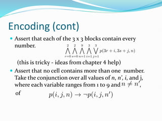 Encoding (cont)
 Assert that each of the 3 x 3 blocks contain every
number.
(this is tricky - ideas from chapter 4 help)
 Assert that no cell contains more than one number.
Take the conjunction over all values of n, n’, i, and j,
where each variable ranges from 1 to 9 and ,
of
 