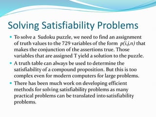 Solving Satisfiability Problems
 To solve a Sudoku puzzle, we need to find an assignment
of truth values to the 729 variables of the form p(i,j,n) that
makes the conjunction of the assertions true. Those
variables that are assigned T yield a solution to the puzzle.
 A truth table can always be used to determine the
satisfiability of a compound proposition. But this is too
complex even for modern computers for large problems.
 There has been much work on developing efficient
methods for solving satisfiability problems as many
practical problems can be translated into satisfiability
problems.
 