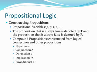 Propositional Logic
 Constructing Propositions
 Propositional Variables: p, q, r, s, …
 The proposition that is always true is denoted by T and
the proposition that is always false is denoted by F.
 Compound Propositions; constructed from logical
connectives and other propositions
 Negation ¬
 Conjunction ∧
 Disjunction ∨
 Implication →
 Biconditional ↔
 