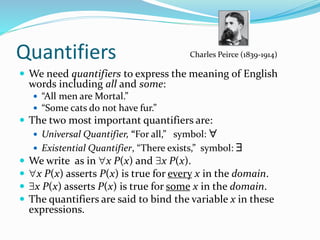 Quantifiers
 We need quantifiers to express the meaning of English
words including all and some:
 “All men are Mortal.”
 “Some cats do not have fur.”
 The two most important quantifiers are:
 Universal Quantifier, “For all,” symbol: 
 Existential Quantifier, “There exists,” symbol: 
 We write as in x P(x) and x P(x).
 x P(x) asserts P(x) is true for every x in the domain.
 x P(x) asserts P(x) is true for some x in the domain.
 The quantifiers are said to bind the variable x in these
expressions.
Charles Peirce (1839-1914)
 