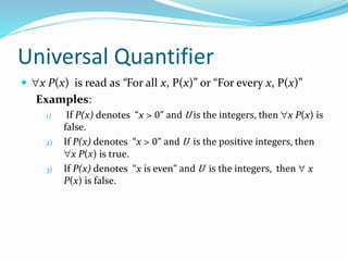 Universal Quantifier
 x P(x) is read as “For all x, P(x)” or “For every x, P(x)”
Examples:
1) If P(x) denotes “x > 0” and U is the integers, then x P(x) is
false.
2) If P(x) denotes “x > 0” and U is the positive integers, then
x P(x) is true.
3) If P(x) denotes “x is even” and U is the integers, then  x
P(x) is false.
 