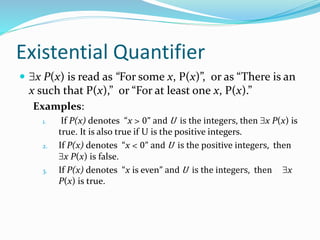 Existential Quantifier
 x P(x) is read as “For some x, P(x)”, or as “There is an
x such that P(x),” or “For at least one x, P(x).”
Examples:
1. If P(x) denotes “x > 0” and U is the integers, then x P(x) is
true. It is also true if U is the positive integers.
2. If P(x) denotes “x < 0” and U is the positive integers, then
x P(x) is false.
3. If P(x) denotes “x is even” and U is the integers, then x
P(x) is true.
 