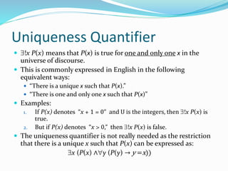 Uniqueness Quantifier
 !x P(x) means that P(x) is true for one and only one x in the
universe of discourse.
 This is commonly expressed in English in the following
equivalent ways:
 “There is a unique x such that P(x).”
 “There is one and only one x such that P(x)”
 Examples:
1. If P(x) denotes “x + 1 = 0” and U is the integers, then !x P(x) is
true.
2. But if P(x) denotes “x > 0,” then !x P(x) is false.
 The uniqueness quantifier is not really needed as the restriction
that there is a unique x such that P(x) can be expressed as:
x (P(x) ∧y (P(y) → y =x))
 