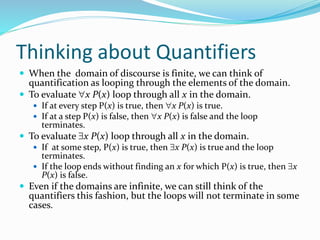 Thinking about Quantifiers
 When the domain of discourse is finite, we can think of
quantification as looping through the elements of the domain.
 To evaluate x P(x) loop through all x in the domain.
 If at every step P(x) is true, then x P(x) is true.
 If at a step P(x) is false, then x P(x) is false and the loop
terminates.
 To evaluate x P(x) loop through all x in the domain.
 If at some step, P(x) is true, then x P(x) is true and the loop
terminates.
 If the loop ends without finding an x for which P(x) is true, then x
P(x) is false.
 Even if the domains are infinite, we can still think of the
quantifiers this fashion, but the loops will not terminate in some
cases.
 