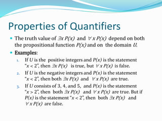 Properties of Quantifiers
 The truth value of x P(x) and  x P(x) depend on both
the propositional function P(x) and on the domain U.
 Examples:
1. If U is the positive integers and P(x) is the statement
“x < 2”, then x P(x) is true, but  x P(x) is false.
2. If U is the negative integers and P(x) is the statement
“x < 2”, then both x P(x) and  x P(x) are true.
3. If U consists of 3, 4, and 5, and P(x) is the statement
“x > 2”, then both x P(x) and  x P(x) are true. But if
P(x) is the statement “x < 2”, then both x P(x) and
 x P(x) are false.
 