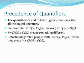 Precedence of Quantifiers
 The quantifiers  and  have higher precedence than
all the logical operators.
 For example, x P(x) ∨ Q(x) means (x P(x))∨ Q(x)
 x (P(x) ∨ Q(x)) means something different.
 Unfortunately, often people write x P(x) ∨ Q(x) when
they mean  x (P(x) ∨ Q(x)).
 