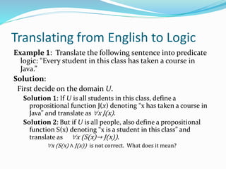 Translating from English to Logic
Example 1: Translate the following sentence into predicate
logic: “Every student in this class has taken a course in
Java.”
Solution:
First decide on the domain U.
Solution 1: If U is all students in this class, define a
propositional function J(x) denoting “x has taken a course in
Java” and translate as x J(x).
Solution 2: But if U is all people, also define a propositional
function S(x) denoting “x is a student in this class” and
translate as x (S(x)→ J(x)).
x (S(x) ∧ J(x)) is not correct. What does it mean?
 