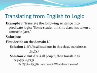 Translating from English to Logic
Example 2: Translate the following sentence into
predicate logic: “Some student in this class has taken a
course in Java.”
Solution:
First decide on the domain U.
Solution 1: If U is all students in this class, translate as
x J(x)
Solution 2: But if U is all people, then translate as
x (S(x) ∧ J(x))
x (S(x)→ J(x)) is not correct. What does it mean?
 