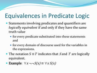 Equivalences in Predicate Logic
 Statements involving predicates and quantifiers are
logically equivalent if and only if they have the same
truth value
 for every predicate substituted into these statements
and
 for every domain of discourse used for the variables in
the expressions.
 The notation S ≡T indicates that S and T are logically
equivalent.
 Example: x ¬¬S(x) ≡ x S(x)
 
