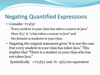 Negating Quantified Expressions
 Consider x J(x)
“Every student in your class has taken a course in Java.”
Here J(x) is “x has taken a course in Java” and
the domain is students in your class.
 Negating the original statement gives “It is not the case
that every student in your class has taken Java.” This
implies that “There is a student in your class who has
not taken Java.”
Symbolically ¬x J(x) and x ¬J(x) are equivalent
 