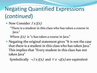 Negating Quantified Expressions
(continued)
 Now Consider  x J(x)
“There is a student in this class who has taken a course in
Java.”
Where J(x) is “x has taken a course in Java.”
 Negating the original statement gives “It is not the case
that there is a student in this class who has taken Java.”
This implies that “Every student in this class has not
taken Java”
Symbolically ¬ x J(x) and  x ¬J(x) are equivalent
 