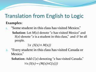 Translation from English to Logic
Examples:
1. “Some student in this class has visited Mexico.”
Solution: Let M(x) denote “x has visited Mexico” and
S(x) denote “x is a student in this class,” and U be all
people.
x (S(x) ∧ M(x))
2. “Every student in this class has visited Canada or
Mexico.”
Solution: Add C(x) denoting “x has visited Canada.”
x (S(x)→ (M(x)∨C(x)))
 