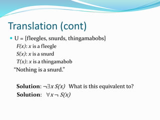 Translation (cont)
 U = {fleegles, snurds, thingamabobs}
F(x): x is a fleegle
S(x): x is a snurd
T(x): x is a thingamabob
“Nothing is a snurd.”
Solution: ¬x S(x) What is this equivalent to?
Solution: x ¬ S(x)
 