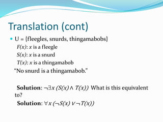 Translation (cont)
 U = {fleegles, snurds, thingamabobs}
F(x): x is a fleegle
S(x): x is a snurd
T(x): x is a thingamabob
“No snurd is a thingamabob.”
Solution: ¬x (S(x) ∧ T(x)) What is this equivalent
to?
Solution: x (¬S(x) ∨ ¬T(x))
 