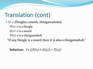Translation (cont)
 U = {fleegles, snurds, thingamabobs}
F(x): x is a fleegle
S(x): x is a snurd
T(x): x is a thingamabob
“If any fleegle is a snurd then it is also a thingamabob.”
Solution: x ((F(x) ∧ S(x))→ T(x))
 