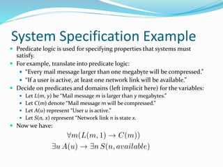 System Specification Example
 Predicate logic is used for specifying properties that systems must
satisfy.
 For example, translate into predicate logic:
 “Every mail message larger than one megabyte will be compressed.”
 “If a user is active, at least one network link will be available.”
 Decide on predicates and domains (left implicit here) for the variables:
 Let L(m, y) be “Mail message m is larger than y megabytes.”
 Let C(m) denote “Mail message m will be compressed.”
 Let A(u) represent “User u is active.”
 Let S(n, x) represent “Network link n is state x.
 Now we have:
 