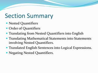 Section Summary
 Nested Quantifiers
 Order of Quantifiers
 Translating from Nested Quantifiers into English
 Translating Mathematical Statements into Statements
involving Nested Quantifiers.
 Translated English Sentences into Logical Expressions.
 Negating Nested Quantifiers.
 