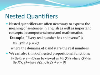 Nested Quantifiers
 Nested quantifiers are often necessary to express the
meaning of sentences in English as well as important
concepts in computer science and mathematics.
Example: “Every real number has an inverse” is
x y(x + y = 0)
where the domains of x and y are the real numbers.
 We can also think of nested propositional functions:
x y(x + y = 0) can be viewed as x Q(x) where Q(x) is
y P(x, y) where P(x, y) is (x + y = 0)
 