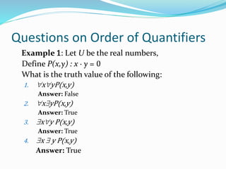 Questions on Order of Quantifiers
Example 1: Let U be the real numbers,
Define P(x,y) : x ∙ y = 0
What is the truth value of the following:
1. xyP(x,y)
Answer: False
2. xyP(x,y)
Answer: True
3. xy P(x,y)
Answer: True
4. x  y P(x,y)
Answer: True
 