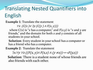 Translating Nested Quantifiers into
English
Example 1: Translate the statement
x (C(x )∨ y (C(y ) ∧ F(x, y)))
where C(x) is “x has a computer,” and F(x,y) is “x and y are
friends,” and the domain for both x and y consists of all
students in your school.
Solution: Every student in your school has a computer or
has a friend who has a computer.
Example 2: Translate the statement
xy z ((F(x, y)∧ F(x,z) ∧ (y ≠z))→¬F(y,z))
Solution: There is a student none of whose friends are
also friends with each other.
 