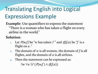 Translating English into Logical
Expressions Example
Example: Use quantifiers to express the statement
“There is a woman who has taken a flight on every
airline in the world.”
Solution:
1. Let P(w,f) be “w has taken f ” and Q(f,a) be “f is a
flight on a .”
2. The domain of w is all women, the domain of f is all
flights, and the domain of a is all airlines.
3. Then the statement can be expressed as:
w a f (P(w,f ) ∧ Q(f,a))
 