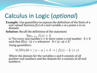 Calculus in Logic (optional)
Example: Use quantifiers to express the definition of the limit of a
real-valued function f(x) of a real variable x at a point a in its
domain.
Solution: Recall the definition of the statement
is “For every real number ε > 0, there exists a real number δ > 0
such that |f(x) – L| < ε whenever 0 < |x –a| < δ.”
Using quantifiers:
Where the domain for the variables ε and δ consists of all
positive real numbers and the domain for x consists of all real
numbers.
 