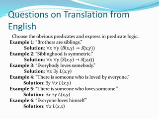 Questions on Translation from
English
Choose the obvious predicates and express in predicate logic.
Example 1: “Brothers are siblings.”
Solution: x y (B(x,y) → S(x,y))
Example 2: “Siblinghood is symmetric.”
Solution: x y (S(x,y) → S(y,x))
Example 3: “Everybody loves somebody.”
Solution: x y L(x,y)
Example 4: “There is someone who is loved by everyone.”
Solution: y x L(x,y)
Example 5: “There is someone who loves someone.”
Solution: x y L(x,y)
Example 6: “Everyone loves himself”
Solution: x L(x,x)
 