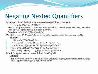 Negating Nested Quantifiers
Example 1: Recall the logical expression developed three slides back:
w a f (P(w,f ) ∧ Q(f,a))
Part 1: Use quantifiers to express the statement that “There does not exist a woman who
has taken a flight on every airline in the world.”
Solution: ¬w a f (P(w,f ) ∧ Q(f,a))
Part 2: Now use De Morgan’s Laws to move the negation as far inwards as possible.
Solution:
1. ¬w a f (P(w,f ) ∧ Q(f,a))
2. w ¬ a f (P(w,f ) ∧ Q(f,a)) by De Morgan’s for 
3. w  a ¬ f (P(w,f ) ∧ Q(f,a)) by De Morgan’s for 
4. w  a f ¬ (P(w,f ) ∧ Q(f,a)) by De Morgan’s for 
5. w  a f (¬ P(w,f ) ∨ ¬ Q(f,a)) by De Morgan’s for ∧.
Part 3: Can you translate the result back into English?
Solution:
“For every woman there is an airline such that for all flights, this woman has not taken
that flight or that flight is not on this airline”
 