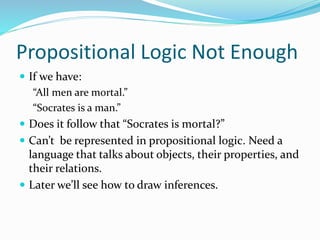 Propositional Logic Not Enough
 If we have:
“All men are mortal.”
“Socrates is a man.”
 Does it follow that “Socrates is mortal?”
 Can’t be represented in propositional logic. Need a
language that talks about objects, their properties, and
their relations.
 Later we’ll see how to draw inferences.
 