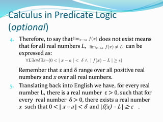 Calculus in Predicate Logic
(optional)
4. Therefore, to say that does not exist means
that for all real numbers L, can be
expressed as:
Remember that ε and δ range over all positive real
numbers and x over all real numbers.
5. Translating back into English we have, for every real
number L, there is a real number ε > 0, such that for
every real number δ > 0, there exists a real number
x such that 0 < | x – a | < δ and |f(x) – L | ≥ ε .
 