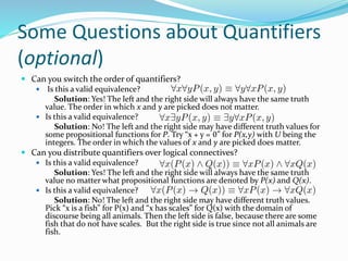 Some Questions about Quantifiers
(optional)
 Can you switch the order of quantifiers?
 Is this a valid equivalence?
Solution: Yes! The left and the right side will always have the same truth
value. The order in which x and y are picked does not matter.
 Is this a valid equivalence?
Solution: No! The left and the right side may have different truth values for
some propositional functions for P. Try “x + y = 0” for P(x,y) with U being the
integers. The order in which the values of x and y are picked does matter.
 Can you distribute quantifiers over logical connectives?
 Is this a valid equivalence?
Solution: Yes! The left and the right side will always have the same truth
value no matter what propositional functions are denoted by P(x) and Q(x).
 Is this a valid equivalence?
Solution: No! The left and the right side may have different truth values.
Pick “x is a fish” for P(x) and “x has scales” for Q(x) with the domain of
discourse being all animals. Then the left side is false, because there are some
fish that do not have scales. But the right side is true since not all animals are
fish.
 