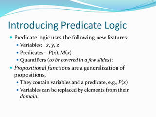 Introducing Predicate Logic
 Predicate logic uses the following new features:
 Variables: x, y, z
 Predicates: P(x), M(x)
 Quantifiers (to be covered in a few slides):
 Propositional functions are a generalization of
propositions.
 They contain variables and a predicate, e.g., P(x)
 Variables can be replaced by elements from their
domain.
 