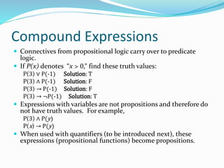 Compound Expressions
 Connectives from propositional logic carry over to predicate
logic.
 If P(x) denotes “x > 0,” find these truth values:
P(3) ∨ P(-1) Solution: T
P(3) ∧ P(-1) Solution: F
P(3) → P(-1) Solution: F
P(3) → ¬P(-1) Solution: T
 Expressions with variables are not propositions and therefore do
not have truth values. For example,
P(3) ∧ P(y)
P(x) → P(y)
 When used with quantifiers (to be introduced next), these
expressions (propositional functions) become propositions.
 