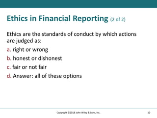 Ethics in Financial Reporting (2 of 2)
Ethics are the standards of conduct by which actions
are judged as:
a. right or wrong
b. honest or dishonest
c. fair or not fair
d. Answer: all of these options
10
Copyright ©2018 John Wiley & Sons, Inc.
 