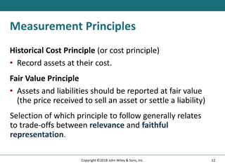 Measurement Principles
Historical Cost Principle (or cost principle)
• Record assets at their cost.
Fair Value Principle
• Assets and liabilities should be reported at fair value
(the price received to sell an asset or settle a liability)
Selection of which principle to follow generally relates
to trade-offs between relevance and faithful
representation.
12
Copyright ©2018 John Wiley & Sons, Inc.
 
