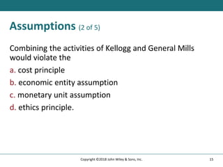 Assumptions (2 of 5)
Combining the activities of Kellogg and General Mills
would violate the
a. cost principle
b. economic entity assumption
c. monetary unit assumption
d. ethics principle.
15
Copyright ©2018 John Wiley & Sons, Inc.
 