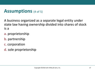 Assumptions (4 of 5)
A business organized as a separate legal entity under
state law having ownership divided into shares of stock
is a
a. proprietorship
b. partnership
c. corporation
d. sole proprietorship
17
Copyright ©2018 John Wiley & Sons, Inc.
 