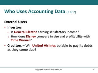 Who Uses Accounting Data (2 of 2)
External Users
• Investors
o Is General Electric earning satisfactory income?
o How does Disney compare in size and profitability with
Time Warner?
• Creditors – Will United Airlines be able to pay its debts
as they come due?
5
Copyright ©2018 John Wiley & Sons, Inc.
 