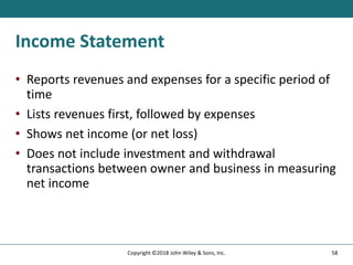 Income Statement
• Reports revenues and expenses for a specific period of
time
• Lists revenues first, followed by expenses
• Shows net income (or net loss)
• Does not include investment and withdrawal
transactions between owner and business in measuring
net income
58
Copyright ©2018 John Wiley & Sons, Inc.
 