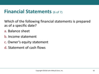 Financial Statements (6 of 7)
Which of the following financial statements is prepared
as of a specific date?
a. Balance sheet
b. Income statement
c. Owner’s equity statement
d. Statement of cash flows
62
Copyright ©2018 John Wiley & Sons, Inc.
 