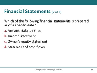 Financial Statements (7 of 7)
Which of the following financial statements is prepared
as of a specific date?
a. Answer: Balance sheet
b. Income statement
c. Owner’s equity statement
d. Statement of cash flows
63
Copyright ©2018 John Wiley & Sons, Inc.
 