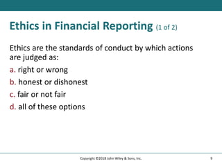 Ethics in Financial Reporting (1 of 2)
Ethics are the standards of conduct by which actions
are judged as:
a. right or wrong
b. honest or dishonest
c. fair or not fair
d. all of these options
9
Copyright ©2018 John Wiley & Sons, Inc.
 