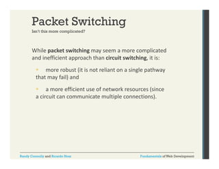 Packet Switching
Isn t
Isn’t this more complicated?

While packet switching may seem a more complicated 
p
g y
p
and inefficient approach than circuit switching, it is:
 more robust (it is not reliant on a single pathway 
that may fail) and 
 a more efficient use of network resources (since 
a circuit can communicate multiple connections).
i it
i t
lti l
ti )

Randy Connolly and Ricardo Hoar

Fundamentals of Web Development

 